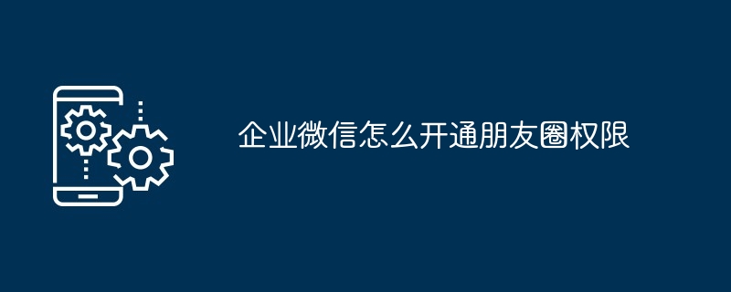 企业微信怎么开通朋友圈权限 开通权限分享介绍