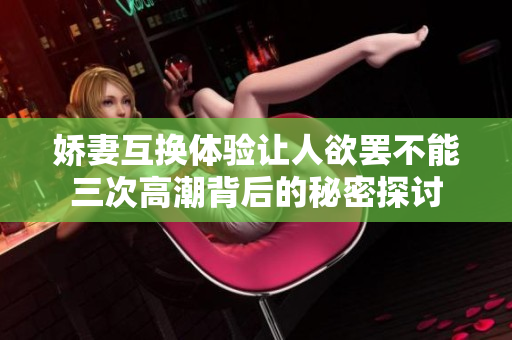 娇妻互换体验让人欲罢不能三次高潮背后的秘密探讨 