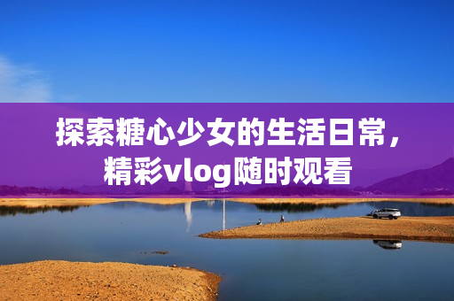 探索糖心少女的生活日常，精彩vlog随时观看 