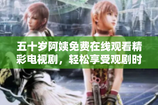 五十岁阿姨免费在线观看精彩电视剧，轻松享受观剧时光 