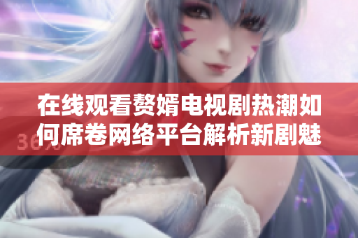 在线观看赘婿电视剧热潮如何席卷网络平台解析新剧魅力与影响 