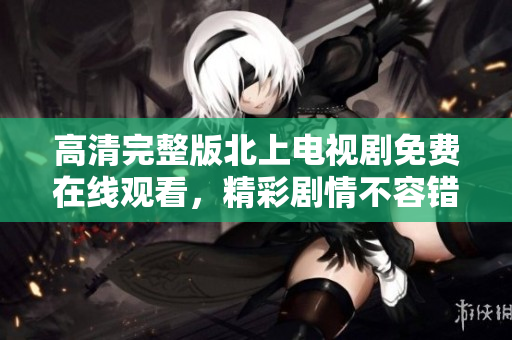 高清完整版北上电视剧免费在线观看，精彩剧情不容错过 