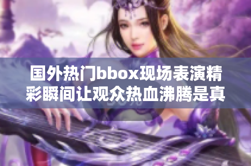 国外热门bbox现场表演精彩瞬间让观众热血沸腾是真的吗 
