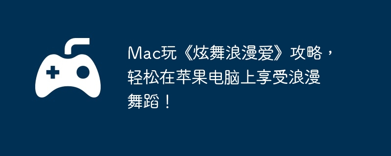 Mac玩《炫舞浪漫爱》攻略，轻松在苹果电脑上享受浪漫舞蹈！-限时活动的高效参与