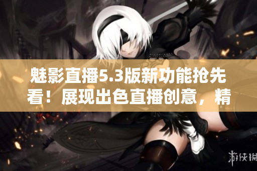 魅影直播5.3版新功能抢先看！展现出色直播创意，精彩内容尽收眼底 