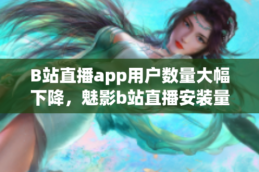 B站直播app用户数量大幅下降，魅影b站直播安装量急剧减少 