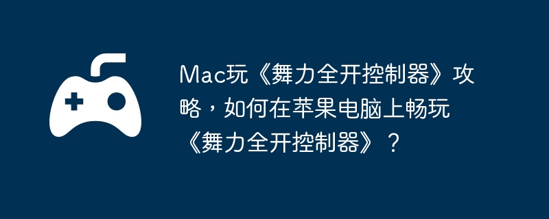 Mac玩《舞力全开控制器》攻略，如何在苹果电脑上畅玩《舞力全开控制器》？-应对强大敌人的战斗技巧