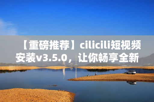 【重磅推荐】cilicili短视频安装v3.5.0，让你畅享全新观影体验 