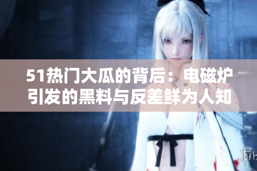 51热门大瓜的背后：电磁炉引发的黑料与反差鲜为人知，揭秘婊妇身世故事 