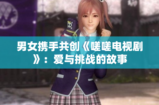 男女携手共创《嗟嗟电视剧》：爱与挑战的故事 
