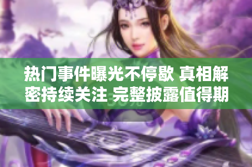热门事件曝光不停歇 真相解密持续关注 完整披露值得期待 