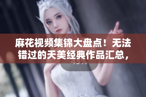 麻花视频集锦大盘点！无法错过的天美经典作品汇总，全方位解析影视精髓 